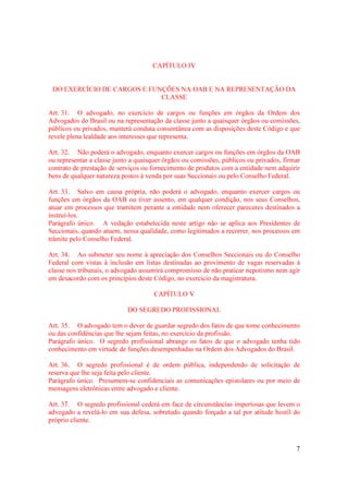 7
CAPÍTULO IV
DO EXERCÍCIO DE CARGOS E FUNÇÕES NA OAB E NA REPRESENTAÇÃO DA
CLASSE
Art. 31. O advogado, no exercício de cargos ou funções em órgãos da Ordem dos
Advogados do Brasil ou na representação da classe junto a quaisquer órgãos ou comissões,
públicos ou privados, manterá conduta consentânea com as disposições deste Código e que
revele plena lealdade aos interesses que representa.
Art. 32. Não poderá o advogado, enquanto exercer cargos ou funções em órgãos da OAB
ou representar a classe junto a quaisquer órgãos ou comissões, públicos ou privados, firmar
contrato de prestação de serviços ou fornecimento de produtos com a entidade nem adquirir
bens de qualquer natureza postos à venda por suas Seccionais ou pelo Conselho Federal.
Art. 33. Salvo em causa própria, não poderá o advogado, enquanto exercer cargos ou
funções em órgãos da OAB ou tiver assento, em qualquer condição, nos seus Conselhos,
atuar em processos que tramitem perante a entidade nem oferecer pareceres destinados a
instruí-los.
Parágrafo único. A vedação estabelecida neste artigo não se aplica aos Presidentes de
Seccionais, quando atuem, nessa qualidade, como legitimados a recorrer, nos processos em
trâmite pelo Conselho Federal.
Art. 34. Ao submeter seu nome à apreciação dos Conselhos Seccionais ou do Conselho
Federal com vistas à inclusão em listas destinadas ao provimento de vagas reservadas à
classe nos tribunais, o advogado assumirá compromisso de não praticar nepotismo nem agir
em desacordo com os princípios deste Código, no exercício da magistratura.
CAPÍTULO V
DO SEGREDO PROFISSIONAL
Art. 35. O advogado tem o dever de guardar segredo dos fatos de que tome conhecimento
ou das confidências que lhe sejam feitas, no exercício da profissão.
Parágrafo único. O segredo profissional abrange os fatos de que o advogado tenha tido
conhecimento em virtude de funções desempenhadas na Ordem dos Advogados do Brasil.
Art. 36. O segredo profissional é de ordem pública, independendo de solicitação de
reserva que lhe seja feita pelo cliente.
Parágrafo único. Presumem-se confidenciais as comunicações epistolares ou por meio de
mensagens eletrônicas entre advogado e cliente.
Art. 37. O segredo profissional cederá em face de circunstâncias imperiosas que levem o
advogado a revelá-lo em sua defesa, sobretudo quando forçado a tal por atitude hostil do
próprio cliente.
 