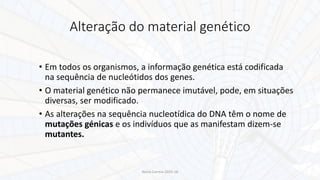 Alteração do material genético
• Em todos os organismos, a informação genética está codificada
na sequência de nucleótidos dos genes.
• O material genético não permanece imutável, pode, em situações
diversas, ser modificado.
• As alterações na sequência nucleotídica do DNA têm o nome de
mutações génicas e os indivíduos que as manifestam dizem-se
mutantes.
Nuno Correia 2015-16
 
