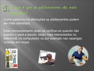 Porque é que os adolescentes são mais distraídos? Como sabemos há alterações os adolescentes podem ser mais distraídos. Esse comportamento pode-se verificar-se quando não querem ir para a escola, estão mais interessados no telemóvel, no computador ou por exemplo nas raparigas viciadas em roupa.   