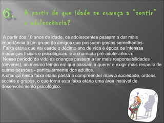 A partir de que idade se começa a “sentir” a adolescência? A partir dos 10 anos de idade, os adolescentes passam a dar mais importância a um grupo de amigos que possuem gostos semelhantes. Faixa etária que vai desde o décimo ano de vida é época de intensas mudanças físicas e psicológicas: é a chamada pré-adolescência.  Nesse período da vida as crianças passam a ter mais responsabilidades (deveres), ao mesmo tempo em que passam a querer e exigir mais respeito de outras pessoas - particularmente dos adultos.  A criança nesta faixa etária passa a compreender mais a sociedade, ordens sociais e grupos, o que torna esta faixa etária uma área instável de desenvolvimento psicológico. 