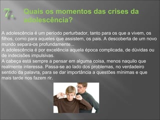 Quais os momentos das crises da adolescência? A adolescência é um período perturbador, tanto para os que a vivem, os filhos, como para aqueles que assistem, os pais. A descoberta de um novo mundo separa-os profundamente...  A adolescência é por excelência aquela época complicada, de dúvidas ou de indecisões impulsivas.  A cabeça está sempre a pensar em alguma coisa, menos naquilo que realmente interessa. Passa-se ao lado dos problemas, no verdadeiro sentido da palavra, para se dar importância a questões mínimas e que mais tarde nos fazem rir.  