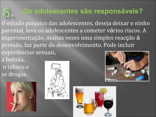 Os adolescentes são responsáveis? O estado ps í quico das adolescentes, deseja deixar o ninho parental, leva os adolescentes a cometer v á rios riscos. A experimenta ç ão, muitas vezes uma simples reac ç ão  á  pressão, faz parte do desenvolvimento. Pode incluir  experiências sexuais,  a bebida, o tabaco e  as drogas. 