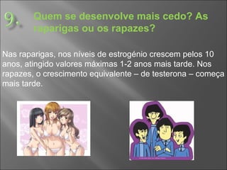 Quem se desenvolve mais cedo? As raparigas ou os rapazes? Nas raparigas, nos níveis de estrogénio crescem pelos 10 anos, atingido valores máximas 1-2 anos mais tarde. Nos rapazes, o crescimento equivalente – de testerona – começa mais tarde.  