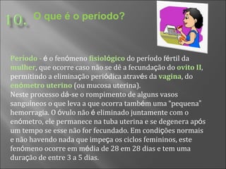 O que é o período? Per í odo  -  é  o fen ó meno  fisiol ó gico  do per í odo f é rtil da  mulher , que ocorre caso não se dê a fecunda ç ão do   ovito II , permitindo a elimina ç ão peri ó dica atrav é s da  vagina , do  en ó metro uterino   (ou mucosa uterina).  Neste processo d á -se o rompimento de alguns vasos sangu í neos o que leva a que ocorra tamb é m uma  “ pequena ”  hemorragia. O  ó vulo não  é  eliminado juntamente com o en ó metro, ele permanece na tuba uterina e se degenera ap ó s um tempo se esse não for fecundado. Em condi ç ões normais e não havendo nada que impe ç a os ciclos femininos, este fen ó meno ocorre em m é dia de 28 em 28 dias e tem uma dura ç ão de entre 3 a 5 dias.  
