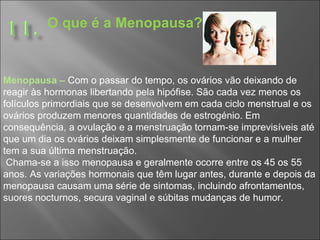 O que é a Menopausa? Menopausa –   Com o passar do tempo, os ovários vão deixando de reagir às hormonas libertando pela hipófise. São cada vez menos os folículos primordiais que se desenvolvem em cada ciclo menstrual e os ovários produzem menores quantidades de estrogénio. Em consequência, a ovulação e a menstruação tornam-se imprevisíveis até que um dia os ovários deixam simplesmente de funcionar e a mulher tem a sua última menstruação. Chama-se a isso menopausa e geralmente ocorre entre os 45 os 55 anos. As variações hormonais que têm lugar antes, durante e depois da menopausa causam uma série de sintomas, incluindo afrontamentos, suores nocturnos, secura vaginal e súbitas mudanças de humor.  