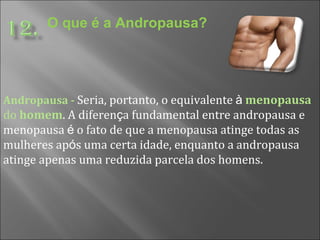 O que é a Andropausa? Andropausa -   Seria, portanto, o equivalente  à   menopausa  do  homem . A diferen ç a fundamental entre andropausa e menopausa  é  o fato de que a menopausa atinge todas as mulheres ap ó s uma certa idade, enquanto a andropausa atinge apenas uma reduzida parcela dos homens. 