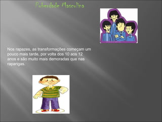 Puberdade Masculina Nos rapazes, as transformações começam um pouco mais tarde, por volta dos 10 aos 12 anos e são muito mais demoradas que nas raparigas.  