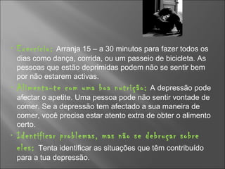 Exercício:   Arranja 15 – a 30 minutos para fazer todos os dias como dança, corrida, ou um passeio de bicicleta. As pessoas que estão deprimidas podem não se sentir bem por não estarem activas. Alimenta-te com uma boa nutrição:   A depressão pode afectar o apetite. Uma pessoa pode não sentir vontade de comer. Se a depressão tem afectado a sua maneira de comer, você precisa estar atento extra de obter o alimento certo.  Identificar problemas, mas não se debruçar sobre eles:  Tenta identificar as situações que têm contribuído para a tua depressão. 