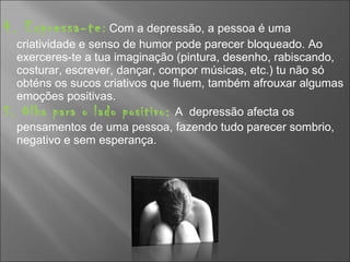 4. Expressa-te :  Com a depressão, a pessoa é uma criatividade e senso de humor pode parecer bloqueado. Ao exerceres-te a tua imaginação (pintura, desenho, rabiscando, costurar, escrever, dançar, compor músicas, etc.) tu não só obténs os sucos criativos que fluem, também afrouxar algumas emoções positivas. 5. Olha para o lado positivo:   A  depressão afecta os pensamentos de uma pessoa, fazendo tudo parecer sombrio, negativo e sem esperança. 