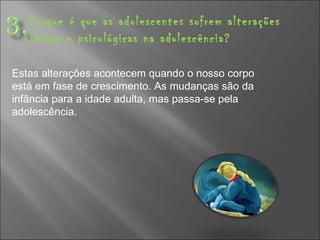 Porque é que as adolescentes sofrem alterações físicas e psicológicas na adolescência? Estas alterações acontecem quando o nosso corpo está em fase de crescimento. As mudanças são da infância para a idade adulta, mas passa-se pela adolescência. 