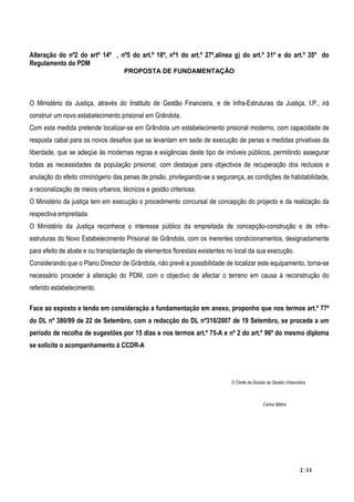 Alteração do nº2 do artº 14º , nº5 do art.º 18º, nº1 do art.º 27º,alínea g) do art.º 31º e do art.º 35º do
Regulamento do PDM
                                    PROPOSTA DE FUNDAMENTAÇÃO



O Ministério da Justiça, através do Instituto de Gestão Financeira, e de Infra-Estruturas da Justiça, I.P., irá
construir um novo estabelecimento prisional em Grândola.
Com esta medida pretende localizar-se em Grândola um estabelecimento prisional moderno, com capacidade de
resposta cabal para os novos desafios que se levantam em sede de execução de penas e medidas privativas da
liberdade, que se adeqúe às modernas regras e exigências deste tipo de imóveis públicos, permitindo assegurar
todas as necessidades da população prisional, com destaque para objectivos de recuperação dos reclusos e
anulação do efeito criminógeno das penas de prisão, privilegiando-se a segurança, as condições de habitabilidade,
a racionalização de meios urbanos, técnicos e gestão criteriosa.
O Ministério da justiça tem em execução o procedimento concursal de concepção do projecto e da realização da
respectiva empreitada.
O Ministério da Justiça reconhece o interesse público da empreitada de concepção-construção e de infra-
estruturas do Novo Estabelecimento Prisional de Grândola, com os inerentes condicionamentos, designadamente
para efeito de abate e ou transplantação de elementos florestais existentes no local da sua execução.
Considerando que o Plano Director de Grândola, não prevê a possibilidade de localizar este equipamento, torna-se
necessário proceder á alteração do PDM, com o objectivo de afectar o terreno em causa á reconstrução do
referido estabelecimento.

Face ao exposto e tendo em consideração a fundamentação em anexo, proponho que nos termos art.º 77º
do DL nº 380/99 de 22 de Setembro, com a redacção do DL nº316/2007 de 19 Setembro, se proceda a um
período de recolha de sugestões por 15 dias e nos termos art.º 75-A e nº 2 do art.º 96º do mesmo diploma
se solicite o acompanhamento á CCDR-A




                                                                             O Chefe da Divisão de Gestão Urbanística



                                                                                              Carlos Matos




                                                                                                                  2 /11
 
