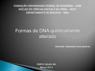 FUNDAÇÃO UNIVERSIDADE FEDERAL DE RONDÔNIA – UNIR
NÚCLEO DE CIÊNCIAS EXATAS E DA TERRA – NCET
DEPARTAMENTO DE BIOLOGIA – DBio
Formas de DNA quimicamente
alterado
Discente: Alexandre Lima Queiroz
PORTO VELHO-RO
Março/2013
 