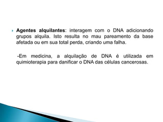  Agentes alquilantes: interagem com o DNA adicionando
grupos alquila. Isto resulta no mau pareamento da base
afetada ou em sua total perda, criando uma falha.
-Em medicina, a alquilação de DNA é utilizada em
quimioterapia para danificar o DNA das células cancerosas.
 