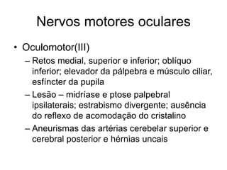 Nervos motores oculares 
• Oculomotor(III) 
– Retos medial, superior e inferior; oblíquo 
inferior; elevador da pálpebra e músculo ciliar, 
esfíncter da pupila 
– Lesão – midríase e ptose palpebral 
ipsilaterais; estrabismo divergente; ausência 
do reflexo de acomodação do cristalino 
– Aneurismas das artérias cerebelar superior e 
cerebral posterior e hérnias uncais 
 