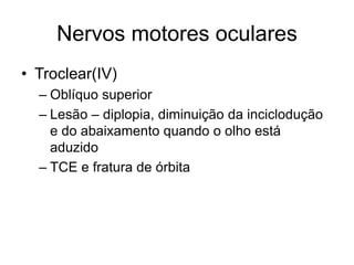 Nervos motores oculares 
• Troclear(IV) 
– Oblíquo superior 
– Lesão – diplopia, diminuição da inciclodução 
e do abaixamento quando o olho está 
aduzido 
– TCE e fratura de órbita 
 