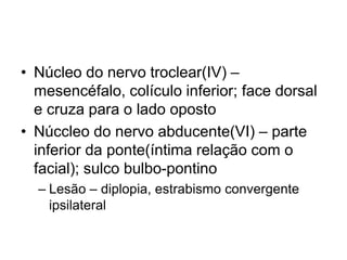 • Núcleo do nervo troclear(IV) – 
mesencéfalo, colículo inferior; face dorsal 
e cruza para o lado oposto 
• Núccleo do nervo abducente(VI) – parte 
inferior da ponte(íntima relação com o 
facial); sulco bulbo-pontino 
– Lesão – diplopia, estrabismo convergente 
ipsilateral 
 