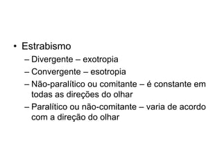 • Estrabismo 
– Divergente – exotropia 
– Convergente – esotropia 
– Não-paralítico ou comitante – é constante em 
todas as direções do olhar 
– Paralítico ou não-comitante – varia de acordo 
com a direção do olhar 
 