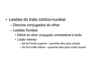• Lesões do trato córtico-nuclear 
– Desvios conjugados do olhar 
– Lesões frontais 
• Déficit do olhar conjugado contralateral à lesão 
• Lesão intensa 
– Sd de Foville superior – paciente olha para a lesão 
– Sd de Foville inferior – paciente olha para o lado oposto 
 