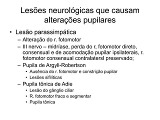 Lesões neurológicas que causam 
alterações pupilares 
• Lesão parassimpática 
– Alteração do r. fotomotor 
– III nervo – midríase, perda do r, fotomotor direto, 
consensual e de acomodação pupilar ipsilaterais, r. 
fotomotor consensual contralatersl preservado; 
– Pupila de Argyll-Robertson 
• Ausência do r. fotomotor e constrição pupilar 
• Lesões sifilíticas 
– Pupila tônica de Adie 
• Lesão do gânglio ciliar 
• R. fotomotor fraco e segmentar 
• Pupila tônica 
 
