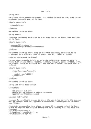 Sem título
Adding CPUs
KVM allows you to create SMP guests. To allocate two CPUs to a VM, dump the xml
as above, then edit your xml to have:
<domain type='kvm'>
...
<vcpu>2</vcpu>
...
</domain>
Now define the VM as above.
Adding Memory
To change the memory allocation in a VM, dump the xml as above, then edit your
xml to have:
<domain type='kvm'>
...
<memory>262144</memory>
<currentMemory>262144</currentMemory>
...
</domain>
Now define the VM as above. Keep in mind that the memory allocation is in
kilobytes, so to allocate 512MB of memory, use 512 * 1024, or 524288.
Changing the Network Card Model
kvm and qemu currently default to using the rtl8139 NIC. Supported NICs in
Ubuntu 8.04 LTS are i82551, i82557b, i82559er, ne2k_pci, pcnet, rtl8139, e1000,
and virtio. To use an alternate NIC, dump the xml as above, then edit your xml
to have:
<domain type='kvm'>
...
<interface type='network'>
...
<model type='e1000'/>
</interface>
...
</domain>
Now define the VM as above.
Adding USB Device Pass-through
Limitations
USB protocol 1.1 only
Device must be plugged in before KVM starts
Apparmor modifications needed
Apparmor Modification
In order for a software program to access the usb device correctly the apparmor
must be changed. Edit /etc/apparmor.d/abstractions/libvirt-qemu and uncomment
some lines.:
# WARNING: uncommenting these gives the guest direct access to host hardware.
# This is required for USB pass through but is a security risk. You have been
# warned.
/sys/bus/usb/devices/ r,
/sys/devices/*/*/usb[0-9]*/** r,
/dev/bus/usb/*/[0-9]* rw,
Página 3
 