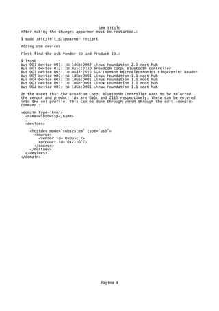 Sem título
After making the changes apparmor must be restarted.:
$ sudo /etc/init.d/apparmor restart
Adding USB devices
First find the usb Vendor ID and Product ID.:
$ lsusb
Bus 001 Device 001: ID 1d6b:0002 Linux Foundation 2.0 root hub
Bus 005 Device 012: ID 0a5c:2110 Broadcom Corp. Bluetooth Controller
Bus 005 Device 003: ID 0483:2016 SGS Thomson Microelectronics Fingerprint Reader
Bus 005 Device 001: ID 1d6b:0001 Linux Foundation 1.1 root hub
Bus 004 Device 001: ID 1d6b:0001 Linux Foundation 1.1 root hub
Bus 003 Device 001: ID 1d6b:0001 Linux Foundation 1.1 root hub
Bus 002 Device 001: ID 1d6b:0001 Linux Foundation 1.1 root hub
In the event that the Broadcom Corp. Bluetooth Controller wans to be selected
the vendor and product ids are 0a5c and 2110 respectively. These can be entered
into the xml profile. This can be done through virsh through the edit <domain>
command.:
<domain type='kvm'>
<name>windowsxp</name>
…
<devices>
…
<hostdev mode='subsystem' type='usb'>
<source>
<vendor id='0x0a5c'/>
<product id='0x2110'/>
</source>
</hostdev>
</devices>
</domain>
Página 4
 