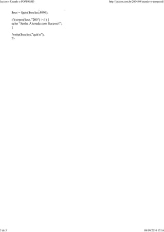 Jaccon » Usando o POPPASSD                        http://jaccon.com.br/2004/04/usando-o-poppassd/

         fwrite($socket,”newpass $senhanewn”);
         $out = fgets($socket,4096);

         if (strpos($out,”200″) >-1) {
         echo “Senha Alterada com Sucesso!”;
         }

         fwrite($socket,”quitn”);
         ?>




3 de 3                                                                          08/09/2010 17:16
 