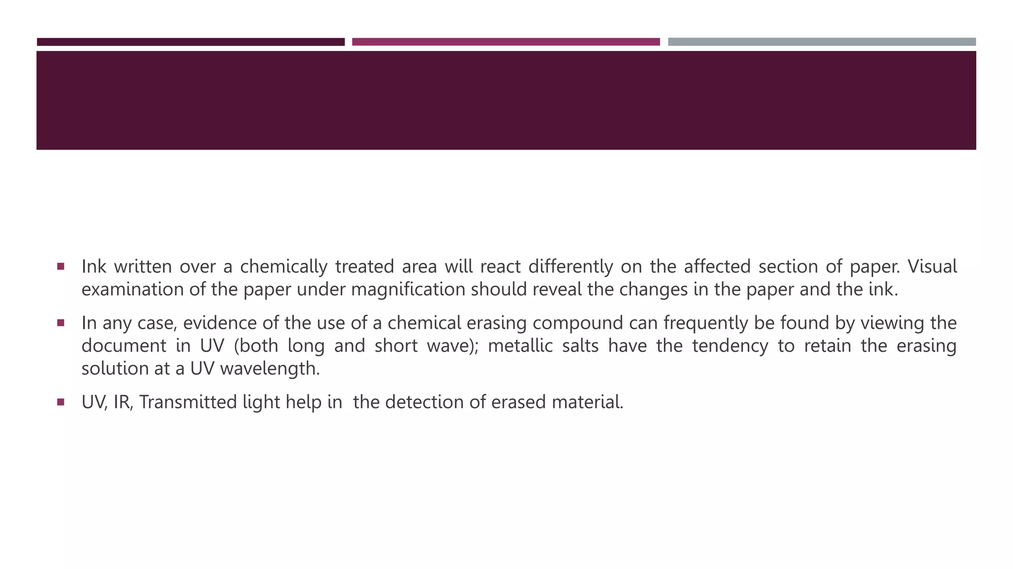  Ink written over a chemically treated area will react differently on the affected section of paper. Visual
examination of the paper under magnification should reveal the changes in the paper and the ink.
 In any case, evidence of the use of a chemical erasing compound can frequently be found by viewing the
document in UV (both long and short wave); metallic salts have the tendency to retain the erasing
solution at a UV wavelength.
 UV, IR, Transmitted light help in the detection of erased material.
 