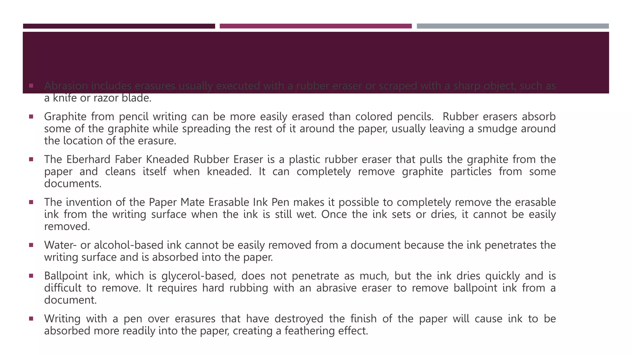  Abrasion includes erasures usually executed with a rubber eraser or scraped with a sharp object, such as
a knife or razor blade.
 Graphite from pencil writing can be more easily erased than colored pencils. Rubber erasers absorb
some of the graphite while spreading the rest of it around the paper, usually leaving a smudge around
the location of the erasure.
 The Eberhard Faber Kneaded Rubber Eraser is a plastic rubber eraser that pulls the graphite from the
paper and cleans itself when kneaded. It can completely remove graphite particles from some
documents.
 The invention of the Paper Mate Erasable Ink Pen makes it possible to completely remove the erasable
ink from the writing surface when the ink is still wet. Once the ink sets or dries, it cannot be easily
removed.
 Water- or alcohol-based ink cannot be easily removed from a document because the ink penetrates the
writing surface and is absorbed into the paper.
 Ballpoint ink, which is glycerol-based, does not penetrate as much, but the ink dries quickly and is
difficult to remove. It requires hard rubbing with an abrasive eraser to remove ballpoint ink from a
document.
 Writing with a pen over erasures that have destroyed the finish of the paper will cause ink to be
absorbed more readily into the paper, creating a feathering effect.
 
