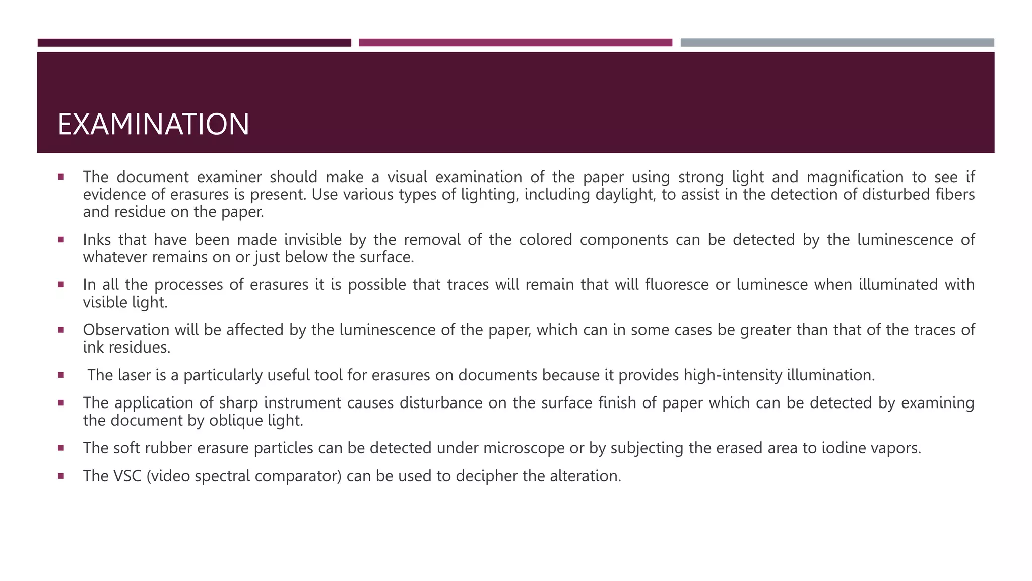 EXAMINATION
 The document examiner should make a visual examination of the paper using strong light and magnification to see if
evidence of erasures is present. Use various types of lighting, including daylight, to assist in the detection of disturbed fibers
and residue on the paper.
 Inks that have been made invisible by the removal of the colored components can be detected by the luminescence of
whatever remains on or just below the surface.
 In all the processes of erasures it is possible that traces will remain that will ﬂuoresce or luminesce when illuminated with
visible light.
 Observation will be affected by the luminescence of the paper, which can in some cases be greater than that of the traces of
ink residues.
 The laser is a particularly useful tool for erasures on documents because it provides high-intensity illumination.
 The application of sharp instrument causes disturbance on the surface finish of paper which can be detected by examining
the document by oblique light.
 The soft rubber erasure particles can be detected under microscope or by subjecting the erased area to iodine vapors.
 The VSC (video spectral comparator) can be used to decipher the alteration.
 