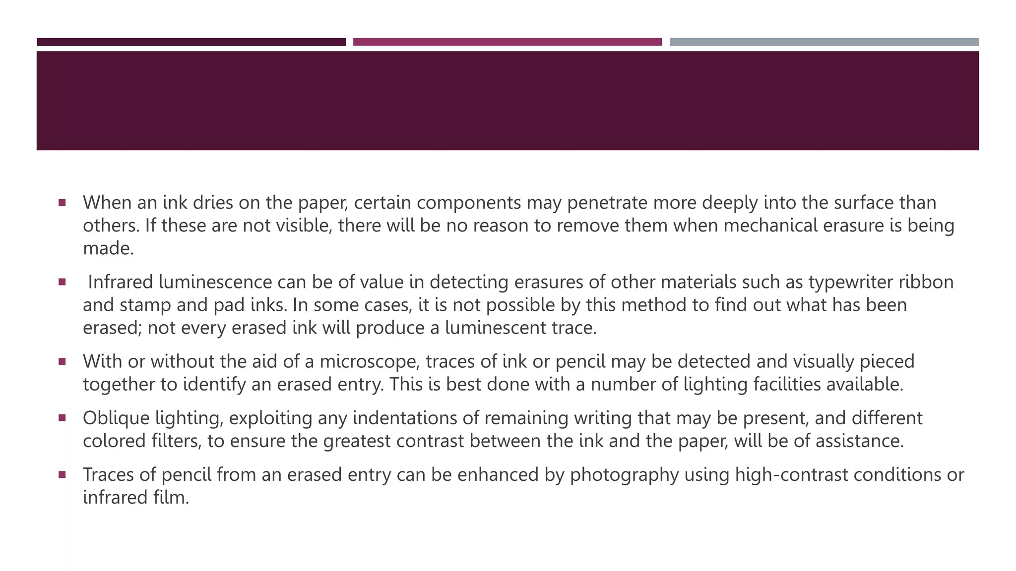 When an ink dries on the paper, certain components may penetrate more deeply into the surface than
others. If these are not visible, there will be no reason to remove them when mechanical erasure is being
made.
 Infrared luminescence can be of value in detecting erasures of other materials such as typewriter ribbon
and stamp and pad inks. In some cases, it is not possible by this method to ﬁnd out what has been
erased; not every erased ink will produce a luminescent trace.
 With or without the aid of a microscope, traces of ink or pencil may be detected and visually pieced
together to identify an erased entry. This is best done with a number of lighting facilities available.
 Oblique lighting, exploiting any indentations of remaining writing that may be present, and different
colored ﬁlters, to ensure the greatest contrast between the ink and the paper, will be of assistance.
 Traces of pencil from an erased entry can be enhanced by photography using high-contrast conditions or
infrared ﬁlm.
 