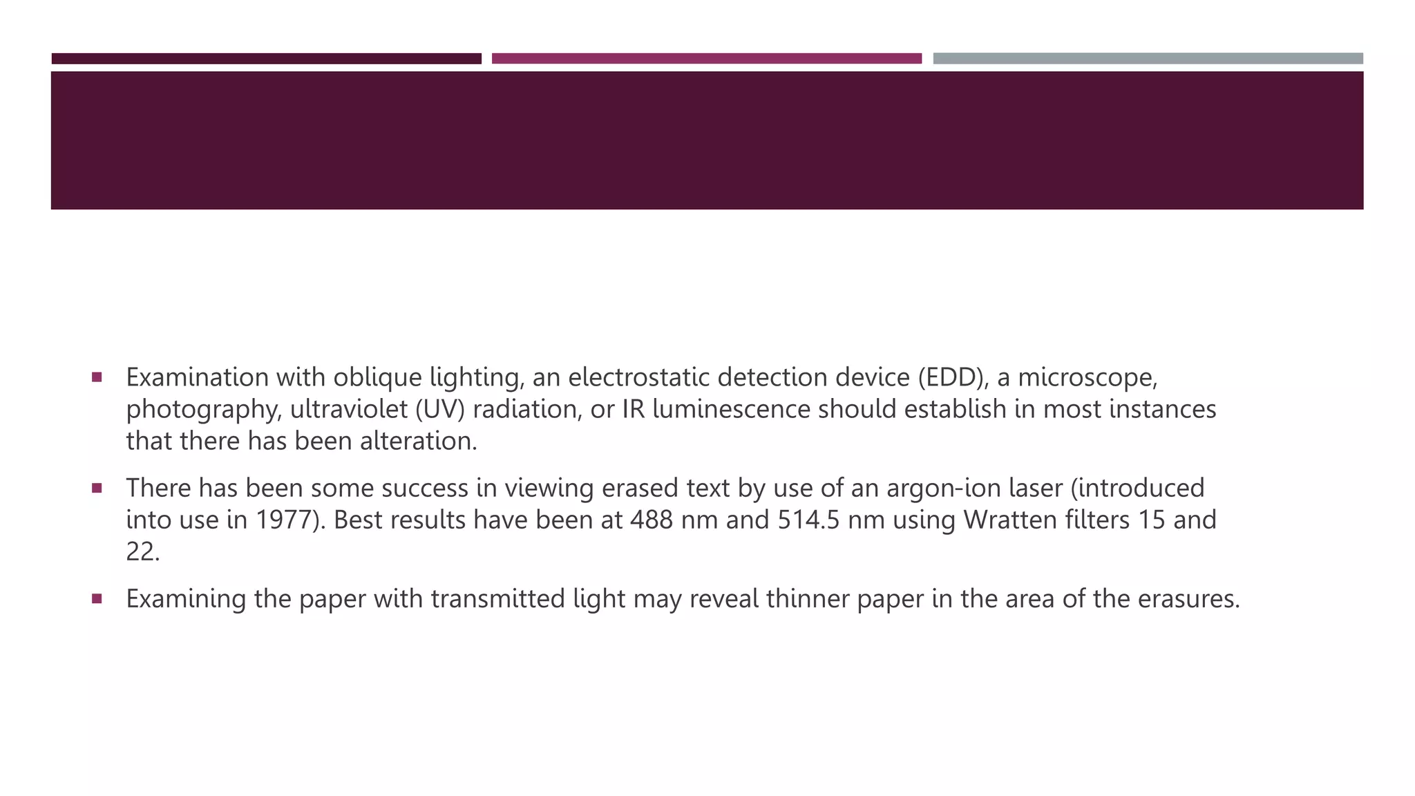  Examination with oblique lighting, an electrostatic detection device (EDD), a microscope,
photography, ultraviolet (UV) radiation, or IR luminescence should establish in most instances
that there has been alteration.
 There has been some success in viewing erased text by use of an argon-ion laser (introduced
into use in 1977). Best results have been at 488 nm and 514.5 nm using Wratten ﬁlters 15 and
22.
 Examining the paper with transmitted light may reveal thinner paper in the area of the erasures.
 