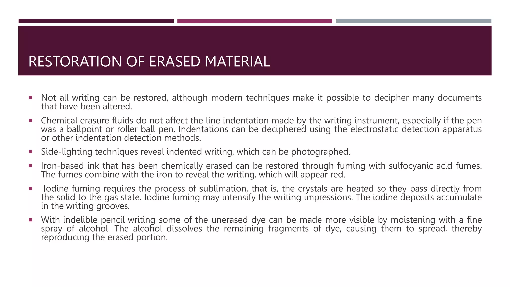 RESTORATION OF ERASED MATERIAL
 Not all writing can be restored, although modern techniques make it possible to decipher many documents
that have been altered.
 Chemical erasure fluids do not affect the line indentation made by the writing instrument, especially if the pen
was a ballpoint or roller ball pen. Indentations can be deciphered using the electrostatic detection apparatus
or other indentation detection methods.
 Side-lighting techniques reveal indented writing, which can be photographed.
 Iron-based ink that has been chemically erased can be restored through fuming with sulfocyanic acid fumes.
The fumes combine with the iron to reveal the writing, which will appear red.
 Iodine fuming requires the process of sublimation, that is, the crystals are heated so they pass directly from
the solid to the gas state. Iodine fuming may intensify the writing impressions. The iodine deposits accumulate
in the writing grooves.
 With indelible pencil writing some of the unerased dye can be made more visible by moistening with a ﬁne
spray of alcohol. The alcohol dissolves the remaining fragments of dye, causing them to spread, thereby
reproducing the erased portion.
 