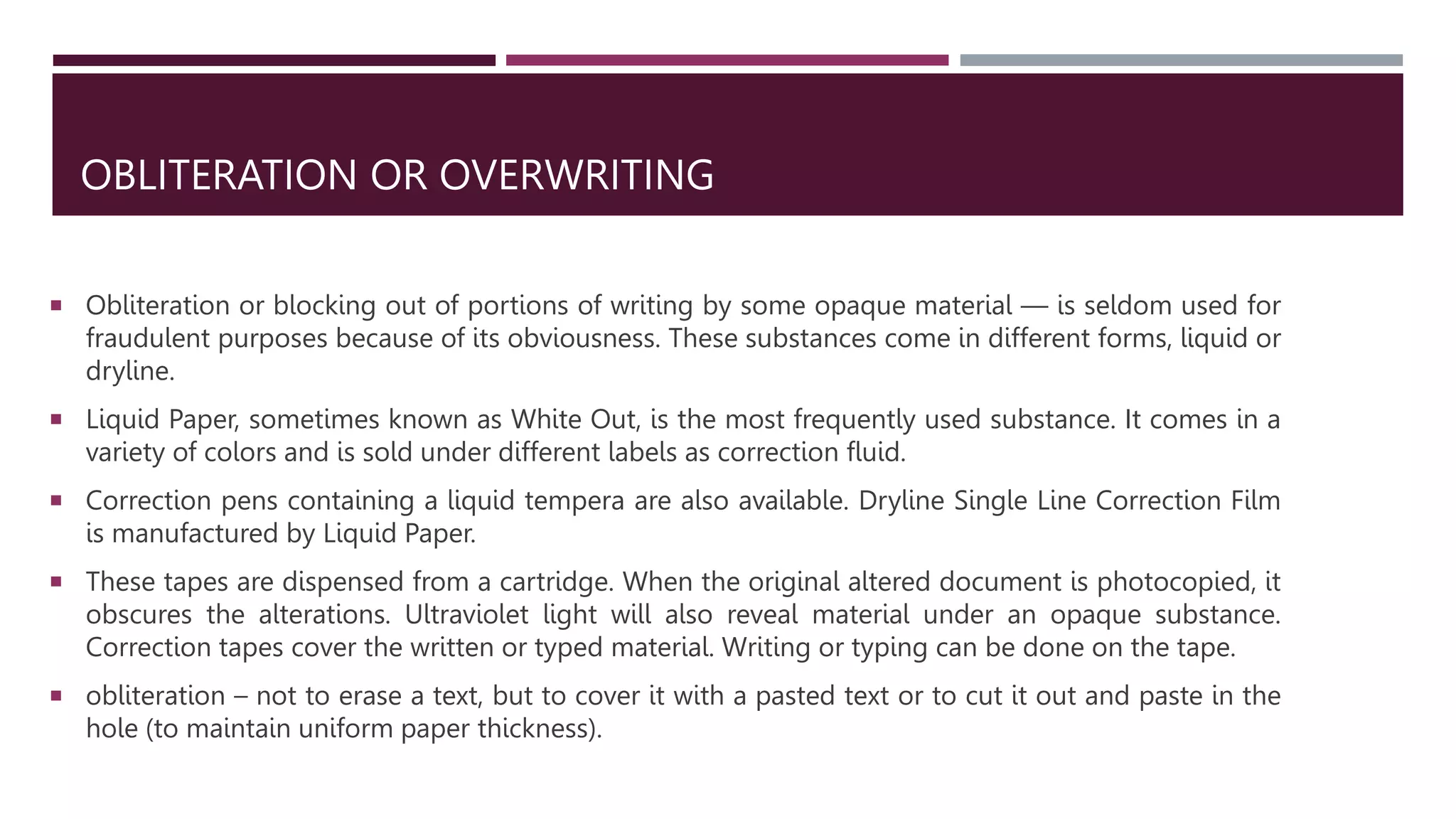 OBLITERATION OR OVERWRITING
 Obliteration or blocking out of portions of writing by some opaque material — is seldom used for
fraudulent purposes because of its obviousness. These substances come in different forms, liquid or
dryline.
 Liquid Paper, sometimes known as White Out, is the most frequently used substance. It comes in a
variety of colors and is sold under different labels as correction fluid.
 Correction pens containing a liquid tempera are also available. Dryline Single Line Correction Film
is manufactured by Liquid Paper.
 These tapes are dispensed from a cartridge. When the original altered document is photocopied, it
obscures the alterations. Ultraviolet light will also reveal material under an opaque substance.
Correction tapes cover the written or typed material. Writing or typing can be done on the tape.
 obliteration – not to erase a text, but to cover it with a pasted text or to cut it out and paste in the
hole (to maintain uniform paper thickness).
 