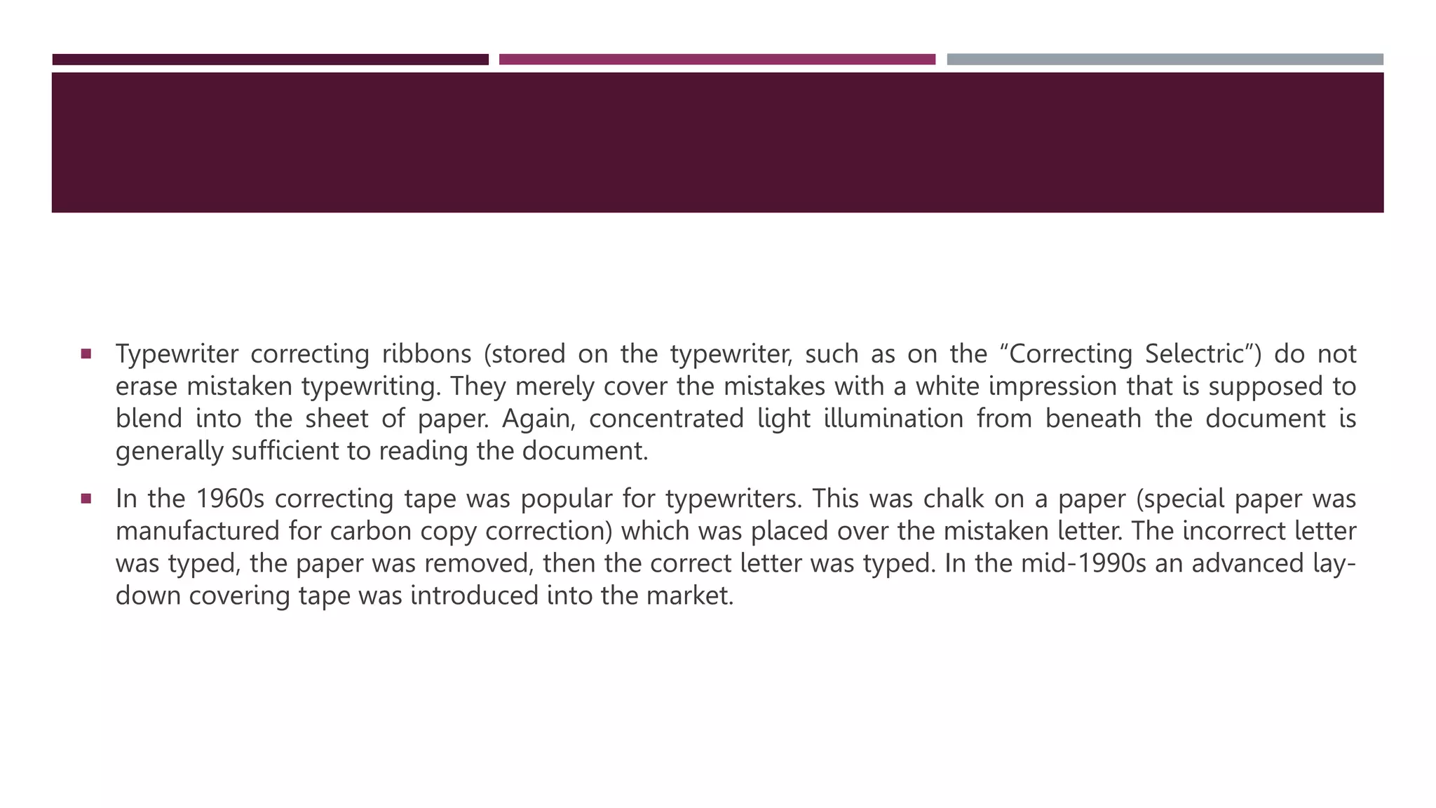  Typewriter correcting ribbons (stored on the typewriter, such as on the “Correcting Selectric”) do not
erase mistaken typewriting. They merely cover the mistakes with a white impression that is supposed to
blend into the sheet of paper. Again, concentrated light illumination from beneath the document is
generally sufﬁcient to reading the document. CORRECTING TAPE
 In the 1960s correcting tape was popular for typewriters. This was chalk on a paper (special paper was
manufactured for carbon copy correction) which was placed over the mistaken letter. The incorrect letter
was typed, the paper was removed, then the correct letter was typed. In the mid-1990s an advanced lay-
down covering tape was introduced into the market.
 