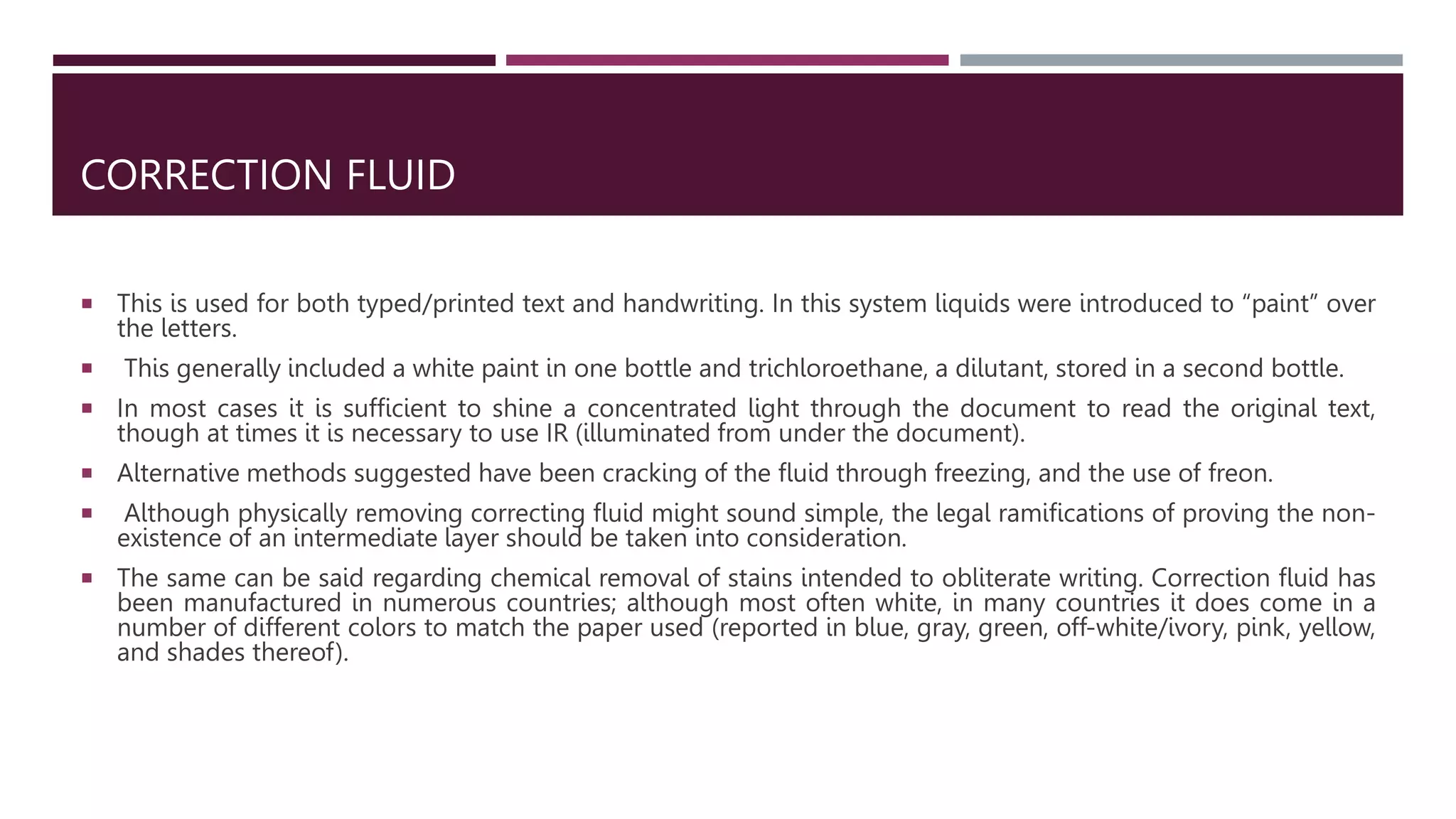 CORRECTION FLUID
 This is used for both typed/printed text and handwriting. In this system liquids were introduced to “paint” over
the letters.
 This generally included a white paint in one bottle and trichloroethane, a dilutant, stored in a second bottle.
 In most cases it is sufﬁcient to shine a concentrated light through the document to read the original text,
though at times it is necessary to use IR (illuminated from under the document).
 Alternative methods suggested have been cracking of the ﬂuid through freezing, and the use of freon.
 Although physically removing correcting ﬂuid might sound simple, the legal ramiﬁcations of proving the non-
existence of an intermediate layer should be taken into consideration.
 The same can be said regarding chemical removal of stains intended to obliterate writing. Correction ﬂuid has
been manufactured in numerous countries; although most often white, in many countries it does come in a
number of different colors to match the paper used (reported in blue, gray, green, off-white/ivory, pink, yellow,
and shades thereof).
 