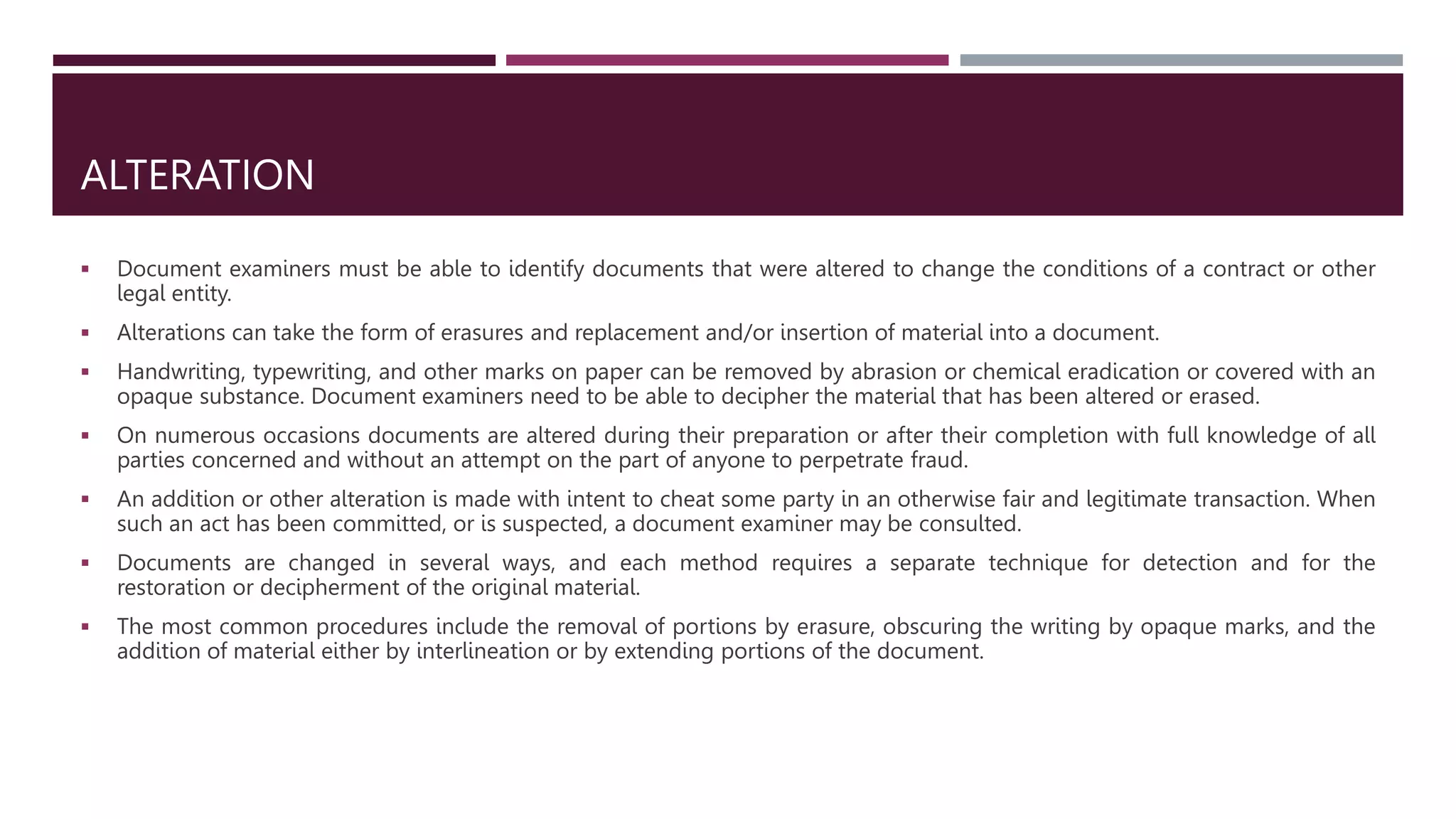ALTERATION
 Document examiners must be able to identify documents that were altered to change the conditions of a contract or other
legal entity.
 Alterations can take the form of erasures and replacement and/or insertion of material into a document.
 Handwriting, typewriting, and other marks on paper can be removed by abrasion or chemical eradication or covered with an
opaque substance. Document examiners need to be able to decipher the material that has been altered or erased.
 On numerous occasions documents are altered during their preparation or after their completion with full knowledge of all
parties concerned and without an attempt on the part of anyone to perpetrate fraud.
 An addition or other alteration is made with intent to cheat some party in an otherwise fair and legitimate transaction. When
such an act has been committed, or is suspected, a document examiner may be consulted.
 Documents are changed in several ways, and each method requires a separate technique for detection and for the
restoration or decipherment of the original material.
 The most common procedures include the removal of portions by erasure, obscuring the writing by opaque marks, and the
addition of material either by interlineation or by extending portions of the document.
 