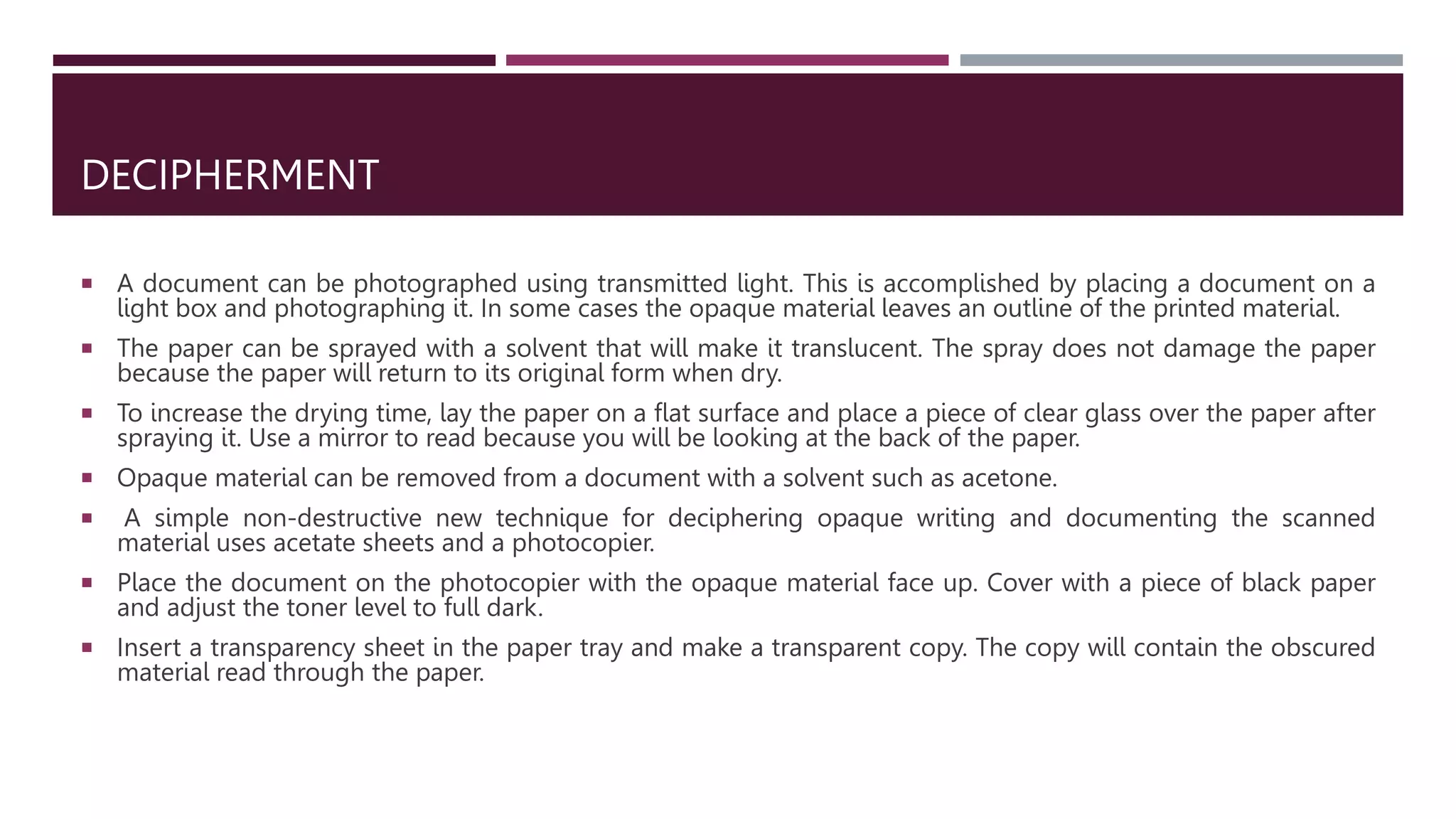 DECIPHERMENT
 A document can be photographed using transmitted light. This is accomplished by placing a document on a
light box and photographing it. In some cases the opaque material leaves an outline of the printed material.
 The paper can be sprayed with a solvent that will make it translucent. The spray does not damage the paper
because the paper will return to its original form when dry.
 To increase the drying time, lay the paper on a flat surface and place a piece of clear glass over the paper after
spraying it. Use a mirror to read because you will be looking at the back of the paper.
 Opaque material can be removed from a document with a solvent such as acetone.
 A simple non-destructive new technique for deciphering opaque writing and documenting the scanned
material uses acetate sheets and a photocopier.
 Place the document on the photocopier with the opaque material face up. Cover with a piece of black paper
and adjust the toner level to full dark.
 Insert a transparency sheet in the paper tray and make a transparent copy. The copy will contain the obscured
material read through the paper.
 
