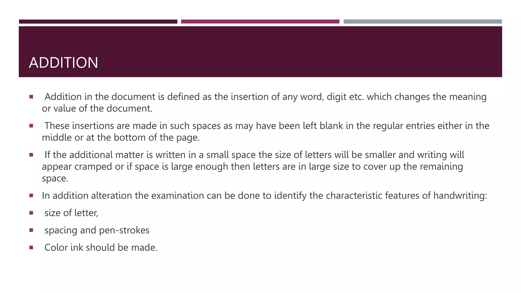 ADDITION
 Addition in the document is defined as the insertion of any word, digit etc. which changes the meaning
or value of the document.
 These insertions are made in such spaces as may have been left blank in the regular entries either in the
middle or at the bottom of the page.
 If the additional matter is written in a small space the size of letters will be smaller and writing will
appear cramped or if space is large enough then letters are in large size to cover up the remaining
space.
 In addition alteration the examination can be done to identify the characteristic features of handwriting:
 size of letter,
 spacing and pen-strokes
 Color ink should be made.
 