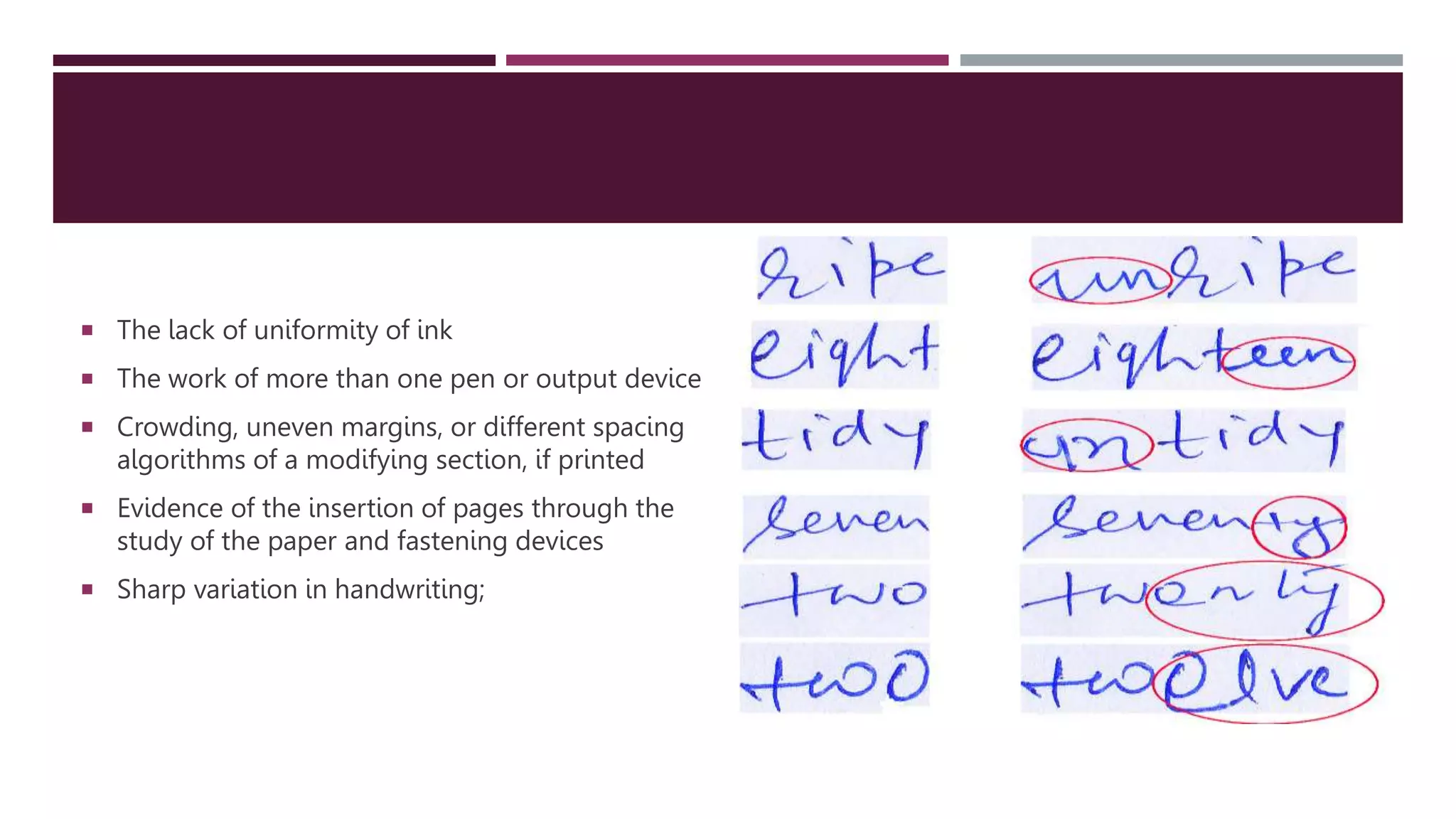  The lack of uniformity of ink
 The work of more than one pen or output device
 Crowding, uneven margins, or different spacing
algorithms of a modifying section, if printed
 Evidence of the insertion of pages through the
study of the paper and fastening devices
 Sharp variation in handwriting;
 