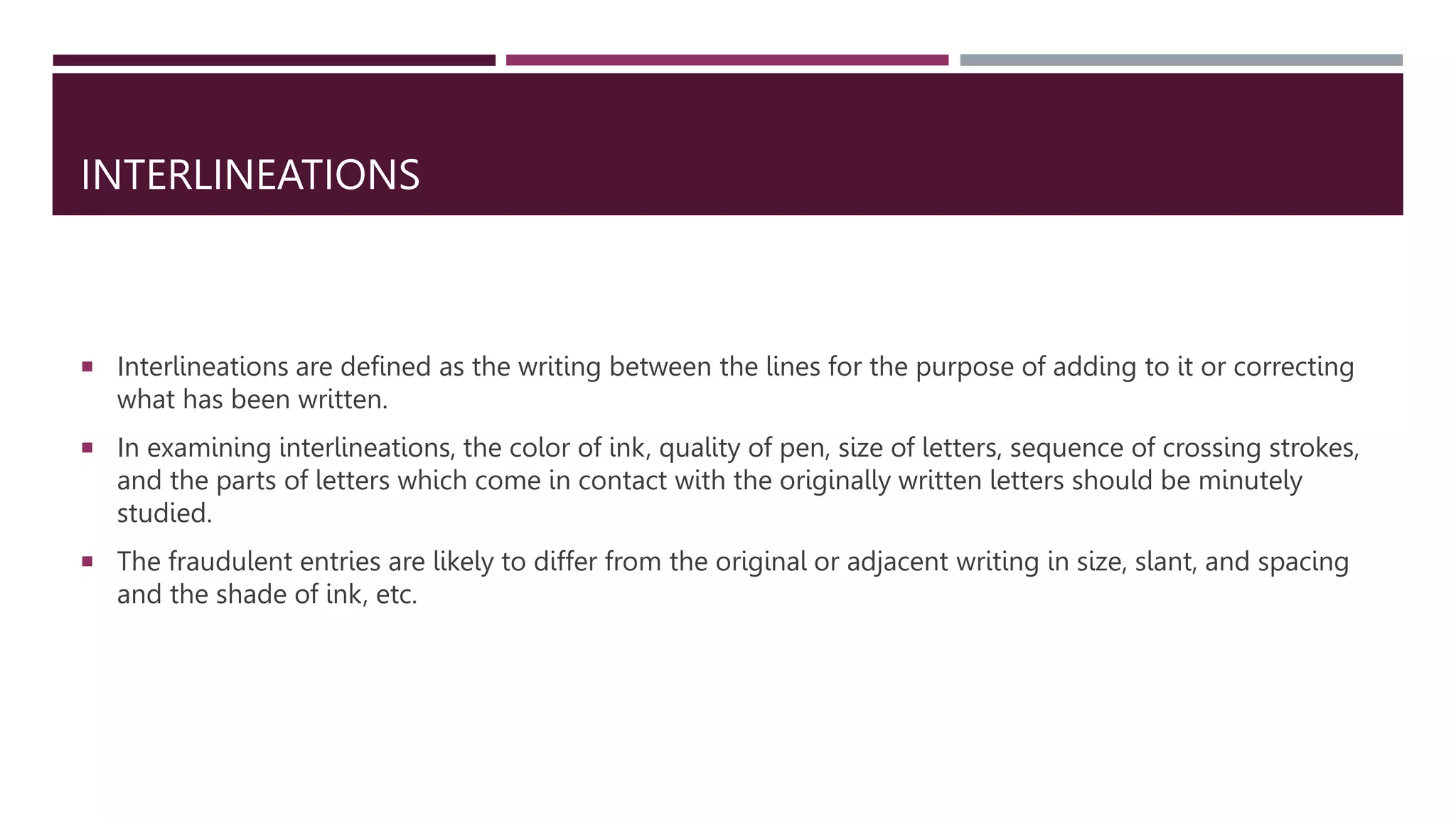 INTERLINEATIONS
 Interlineations are defined as the writing between the lines for the purpose of adding to it or correcting
what has been written.
 In examining interlineations, the color of ink, quality of pen, size of letters, sequence of crossing strokes,
and the parts of letters which come in contact with the originally written letters should be minutely
studied.
 The fraudulent entries are likely to differ from the original or adjacent writing in size, slant, and spacing
and the shade of ink, etc.
 