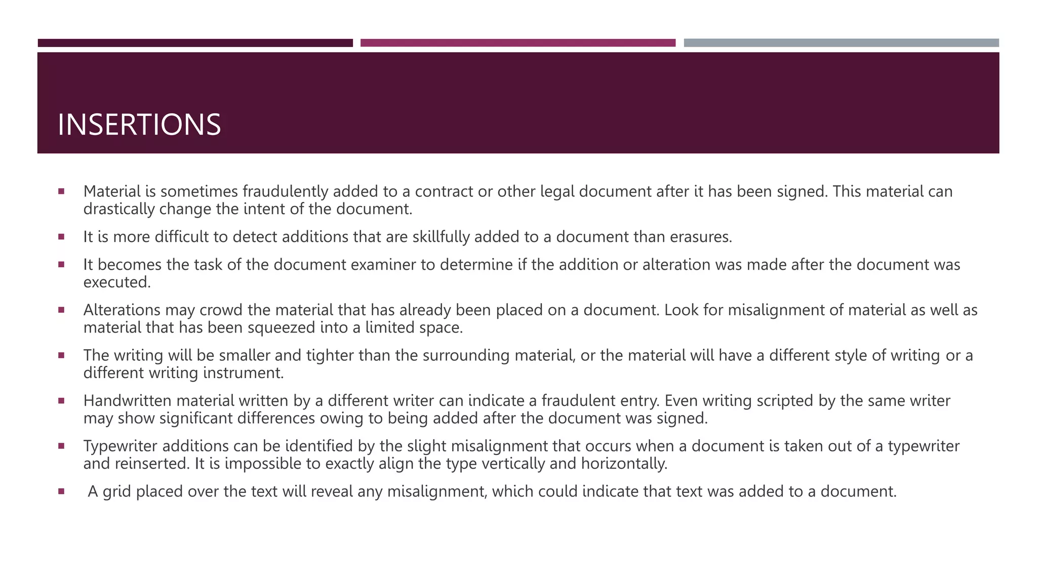 INSERTIONS
 Material is sometimes fraudulently added to a contract or other legal document after it has been signed. This material can
drastically change the intent of the document.
 It is more difficult to detect additions that are skillfully added to a document than erasures.
 It becomes the task of the document examiner to determine if the addition or alteration was made after the document was
executed.
 Alterations may crowd the material that has already been placed on a document. Look for misalignment of material as well as
material that has been squeezed into a limited space.
 The writing will be smaller and tighter than the surrounding material, or the material will have a different style of writing or a
different writing instrument.
 Handwritten material written by a different writer can indicate a fraudulent entry. Even writing scripted by the same writer
may show significant differences owing to being added after the document was signed.
 Typewriter additions can be identified by the slight misalignment that occurs when a document is taken out of a typewriter
and reinserted. It is impossible to exactly align the type vertically and horizontally.
 A grid placed over the text will reveal any misalignment, which could indicate that text was added to a document.
 