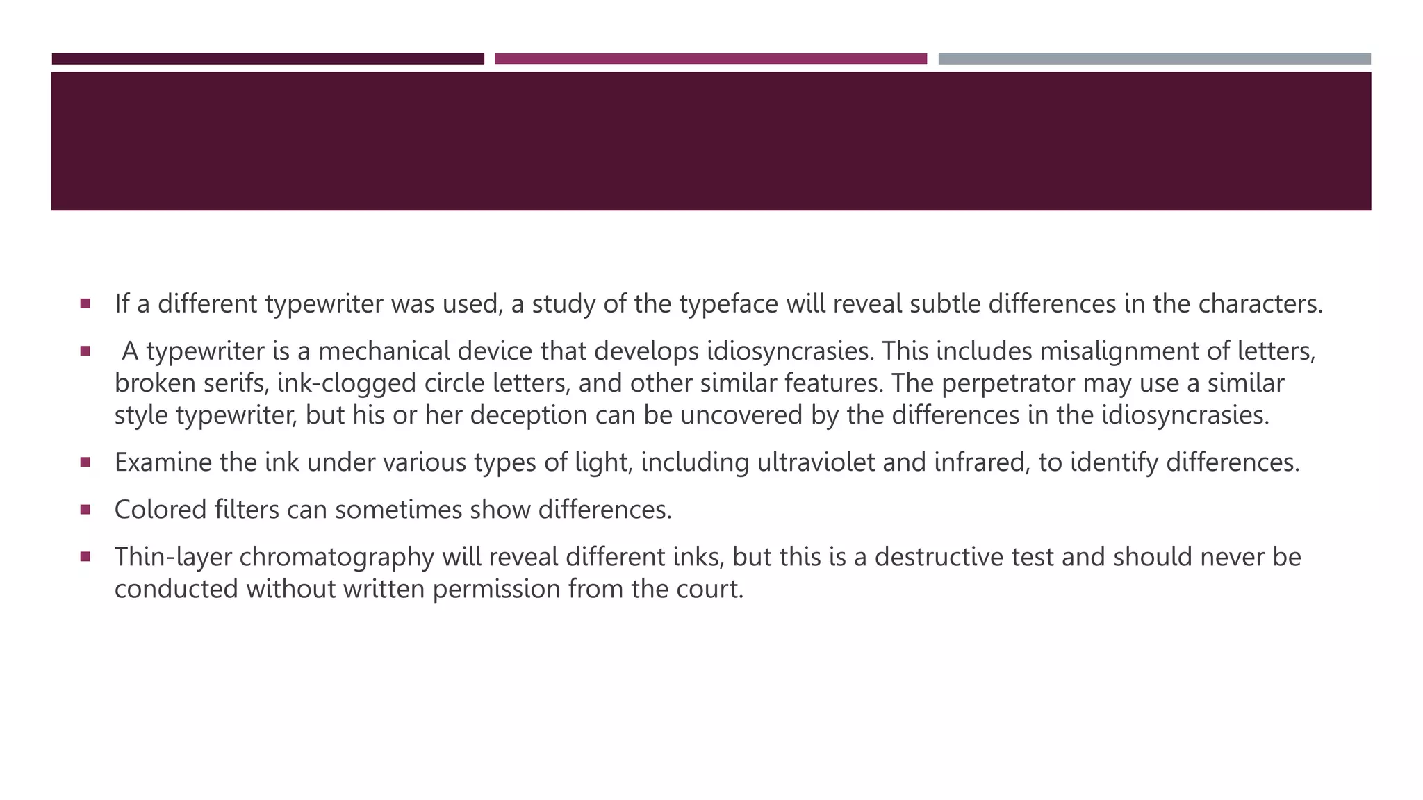  If a different typewriter was used, a study of the typeface will reveal subtle differences in the characters.
 A typewriter is a mechanical device that develops idiosyncrasies. This includes misalignment of letters,
broken serifs, ink-clogged circle letters, and other similar features. The perpetrator may use a similar
style typewriter, but his or her deception can be uncovered by the differences in the idiosyncrasies.
 Examine the ink under various types of light, including ultraviolet and infrared, to identify differences.
 Colored filters can sometimes show differences.
 Thin-layer chromatography will reveal different inks, but this is a destructive test and should never be
conducted without written permission from the court.
 