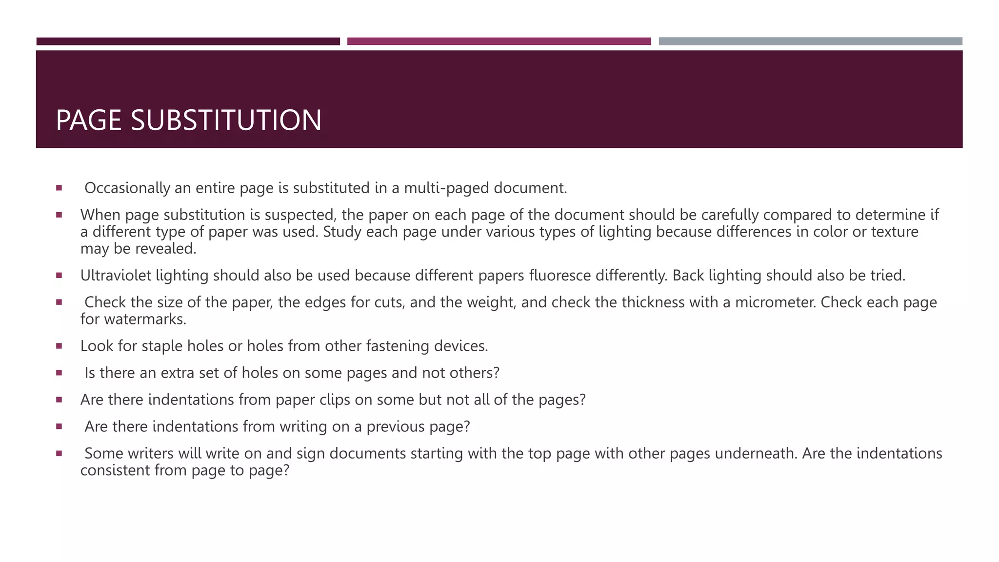 PAGE SUBSTITUTION
 Occasionally an entire page is substituted in a multi-paged document.
 When page substitution is suspected, the paper on each page of the document should be carefully compared to determine if
a different type of paper was used. Study each page under various types of lighting because differences in color or texture
may be revealed.
 Ultraviolet lighting should also be used because different papers fluoresce differently. Back lighting should also be tried.
 Check the size of the paper, the edges for cuts, and the weight, and check the thickness with a micrometer. Check each page
for watermarks.
 Look for staple holes or holes from other fastening devices.
 Is there an extra set of holes on some pages and not others?
 Are there indentations from paper clips on some but not all of the pages?
 Are there indentations from writing on a previous page?
 Some writers will write on and sign documents starting with the top page with other pages underneath. Are the indentations
consistent from page to page?
 