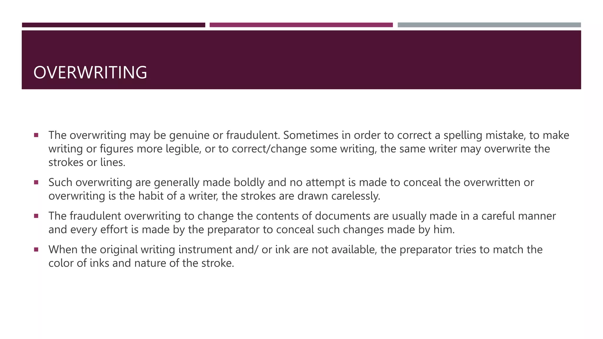 OVERWRITING
 The overwriting may be genuine or fraudulent. Sometimes in order to correct a spelling mistake, to make
writing or figures more legible, or to correct/change some writing, the same writer may overwrite the
strokes or lines.
 Such overwriting are generally made boldly and no attempt is made to conceal the overwritten or
overwriting is the habit of a writer, the strokes are drawn carelessly.
 The fraudulent overwriting to change the contents of documents are usually made in a careful manner
and every effort is made by the preparator to conceal such changes made by him.
 When the original writing instrument and/ or ink are not available, the preparator tries to match the
color of inks and nature of the stroke.
 