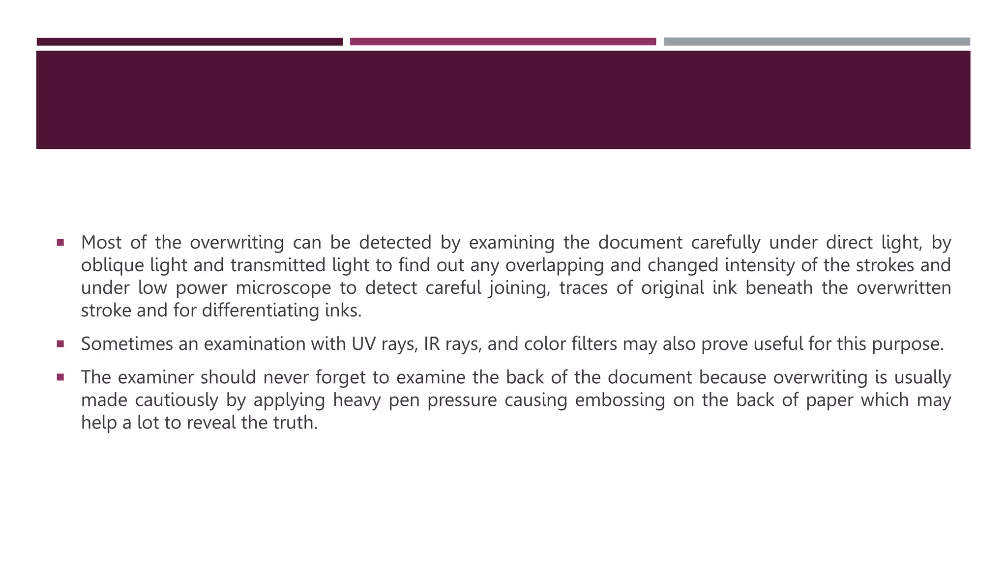  Most of the overwriting can be detected by examining the document carefully under direct light, by
oblique light and transmitted light to find out any overlapping and changed intensity of the strokes and
under low power microscope to detect careful joining, traces of original ink beneath the overwritten
stroke and for differentiating inks.
 Sometimes an examination with UV rays, IR rays, and color filters may also prove useful for this purpose.
 The examiner should never forget to examine the back of the document because overwriting is usually
made cautiously by applying heavy pen pressure causing embossing on the back of paper which may
help a lot to reveal the truth.
 