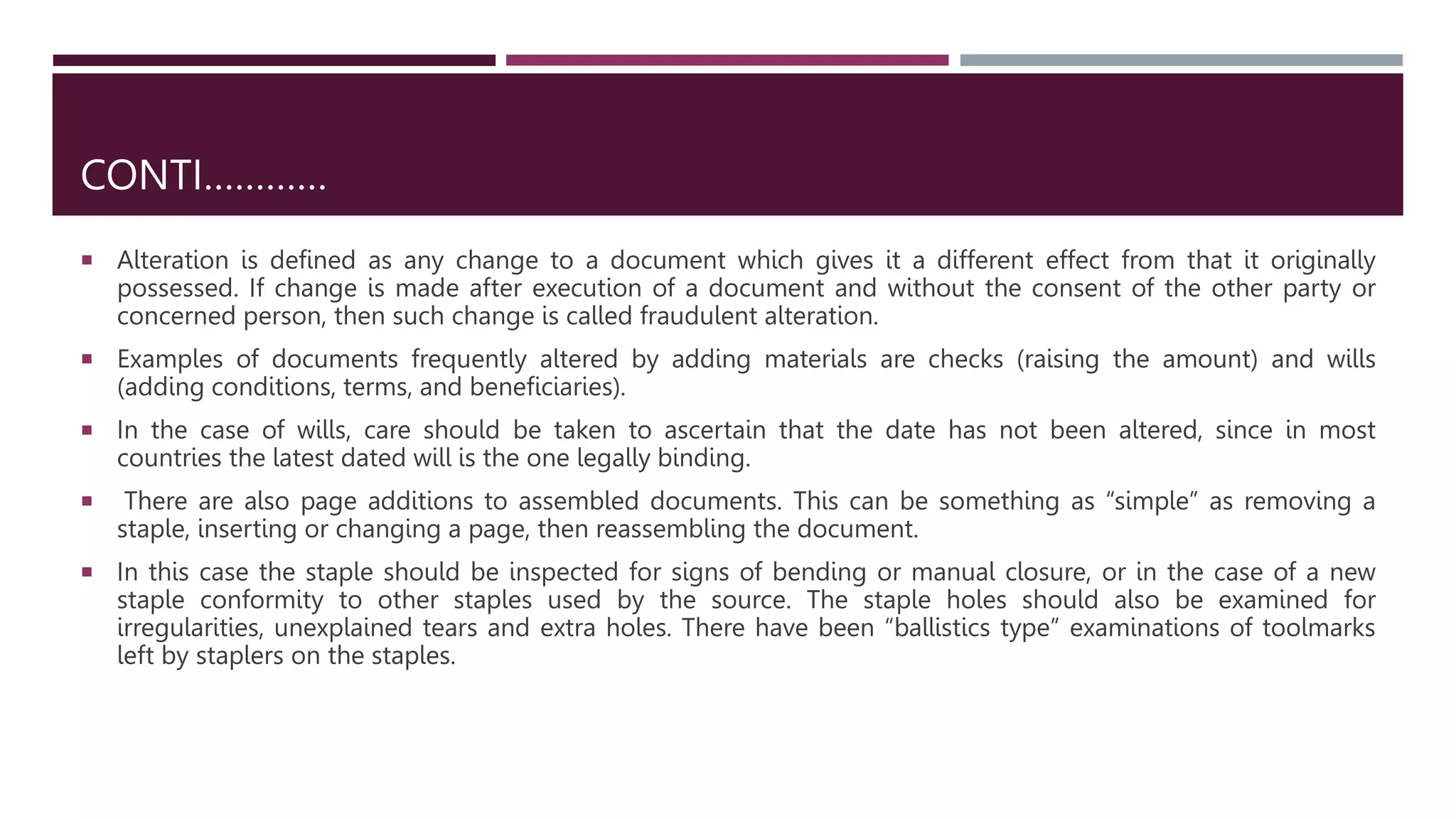 CONTI…………
 Alteration is defined as any change to a document which gives it a different effect from that it originally
possessed. If change is made after execution of a document and without the consent of the other party or
concerned person, then such change is called fraudulent alteration.
 Examples of documents frequently altered by adding materials are checks (raising the amount) and wills
(adding conditions, terms, and beneﬁciaries).
 In the case of wills, care should be taken to ascertain that the date has not been altered, since in most
countries the latest dated will is the one legally binding.
 There are also page additions to assembled documents. This can be something as “simple” as removing a
staple, inserting or changing a page, then reassembling the document.
 In this case the staple should be inspected for signs of bending or manual closure, or in the case of a new
staple conformity to other staples used by the source. The staple holes should also be examined for
irregularities, unexplained tears and extra holes. There have been “ballistics type” examinations of toolmarks
left by staplers on the staples.
 