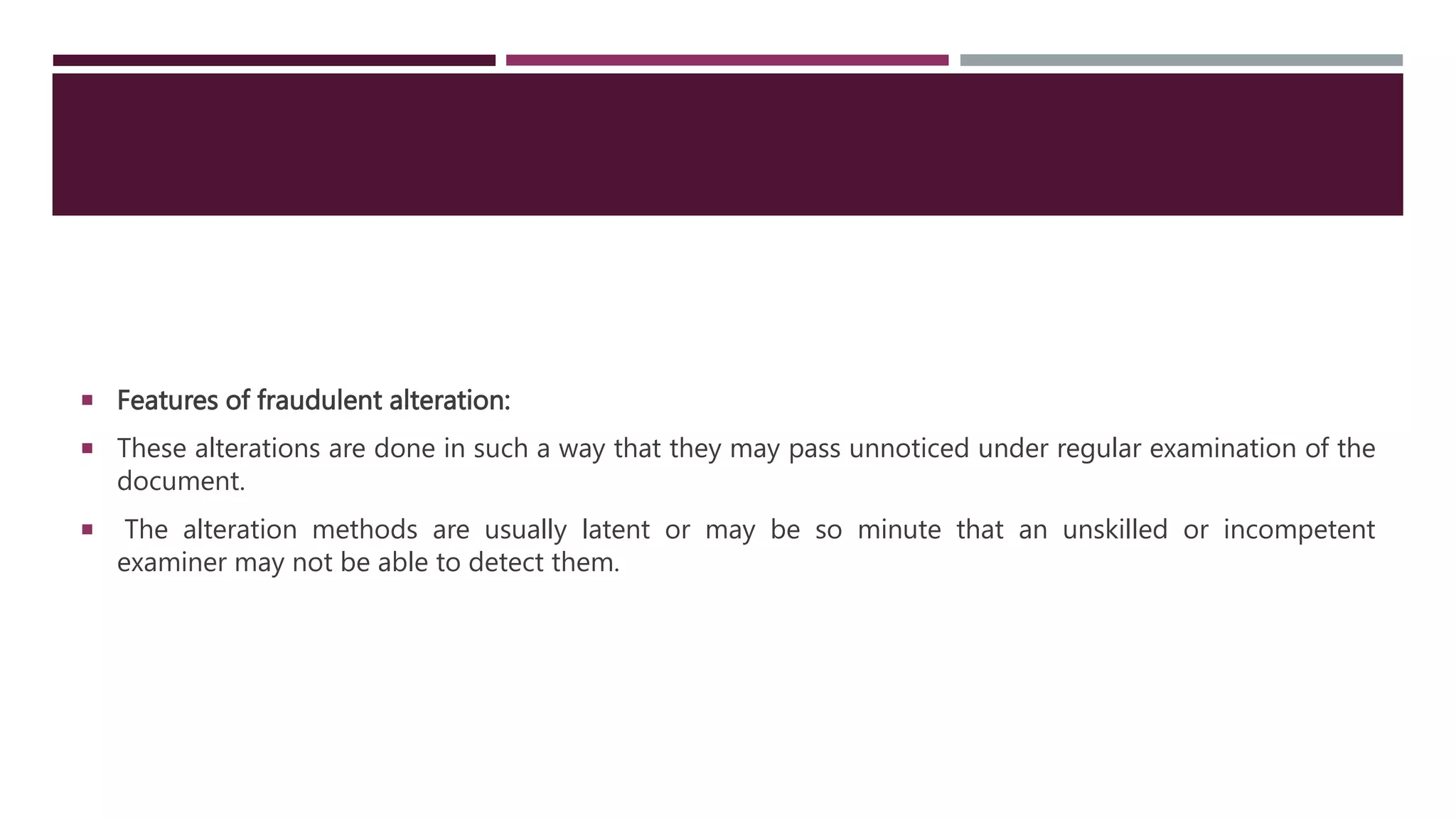  Features of fraudulent alteration:
 These alterations are done in such a way that they may pass unnoticed under regular examination of the
document.
 The alteration methods are usually latent or may be so minute that an unskilled or incompetent
examiner may not be able to detect them.
 
