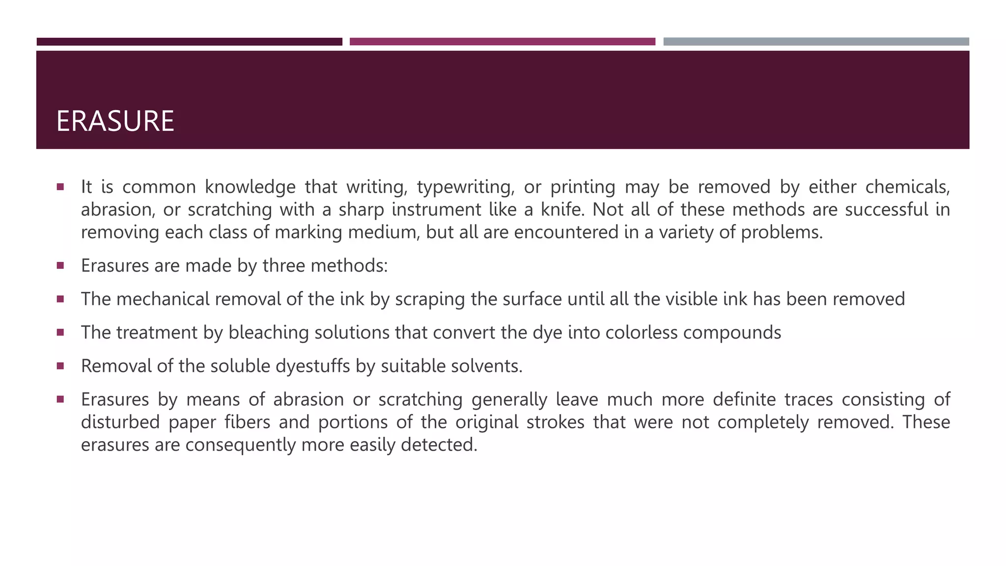 ERASURE
 It is common knowledge that writing, typewriting, or printing may be removed by either chemicals,
abrasion, or scratching with a sharp instrument like a knife. Not all of these methods are successful in
removing each class of marking medium, but all are encountered in a variety of problems.
 Erasures are made by three methods:
 The mechanical removal of the ink by scraping the surface until all the visible ink has been removed
 The treatment by bleaching solutions that convert the dye into colorless compounds
 Removal of the soluble dyestuffs by suitable solvents.
 Erasures by means of abrasion or scratching generally leave much more deﬁnite traces consisting of
disturbed paper ﬁbers and portions of the original strokes that were not completely removed. These
erasures are consequently more easily detected.
 