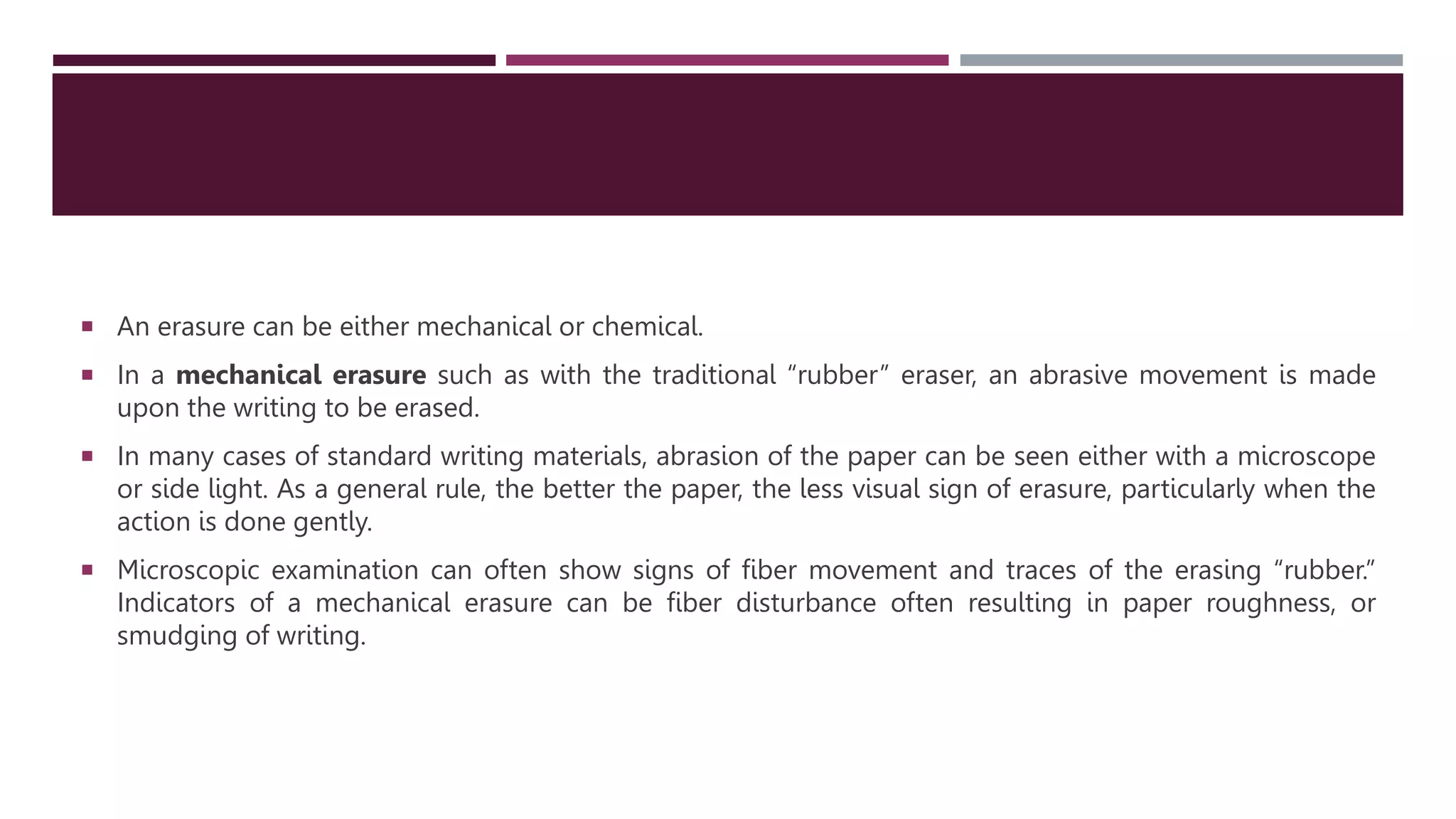  An erasure can be either mechanical or chemical.
 In a mechanical erasure such as with the traditional “rubber” eraser, an abrasive movement is made
upon the writing to be erased.
 In many cases of standard writing materials, abrasion of the paper can be seen either with a microscope
or side light. As a general rule, the better the paper, the less visual sign of erasure, particularly when the
action is done gently.
 Microscopic examination can often show signs of ﬁber movement and traces of the erasing “rubber.”
Indicators of a mechanical erasure can be ﬁber disturbance often resulting in paper roughness, or
smudging of writing.
 