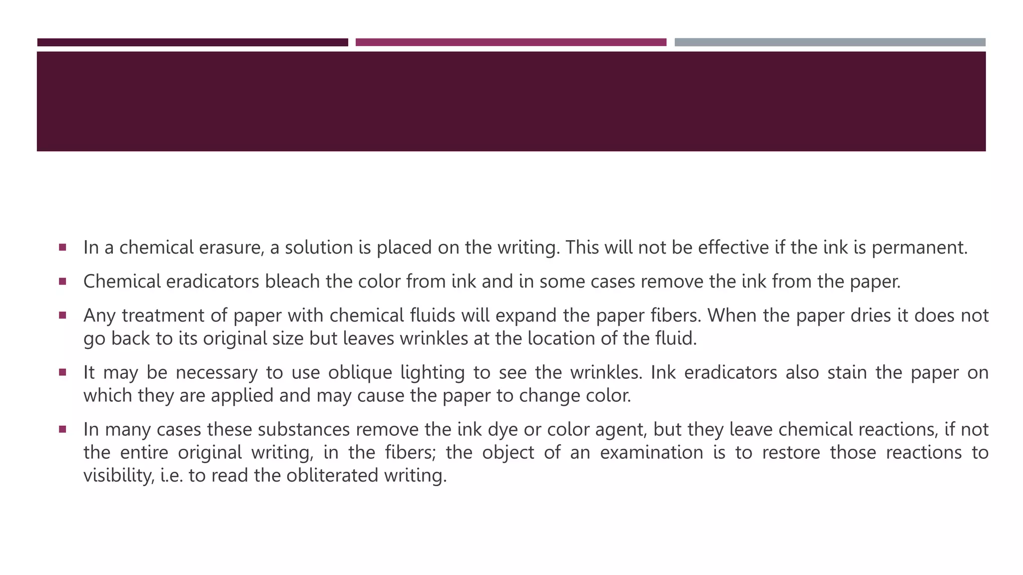  In a chemical erasure, a solution is placed on the writing. This will not be effective if the ink is permanent.
 Chemical eradicators bleach the color from ink and in some cases remove the ink from the paper.
 Any treatment of paper with chemical fluids will expand the paper fibers. When the paper dries it does not
go back to its original size but leaves wrinkles at the location of the fluid.
 It may be necessary to use oblique lighting to see the wrinkles. Ink eradicators also stain the paper on
which they are applied and may cause the paper to change color.
 In many cases these substances remove the ink dye or color agent, but they leave chemical reactions, if not
the entire original writing, in the ﬁbers; the object of an examination is to restore those reactions to
visibility, i.e. to read the obliterated writing.
 